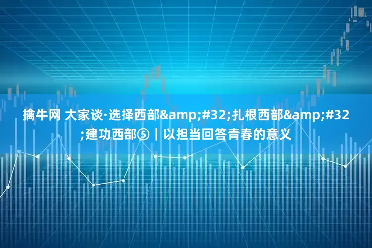 擒牛网 大家谈·选择西部&#32;扎根西部&#32;建功西部⑤｜以担当回答青春的意义