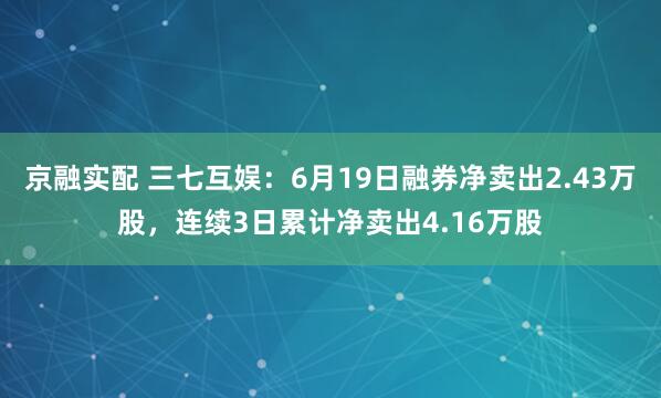 京融实配 三七互娱：6月19日融券净卖出2.43万股，连续3日累计净卖出4.16万股