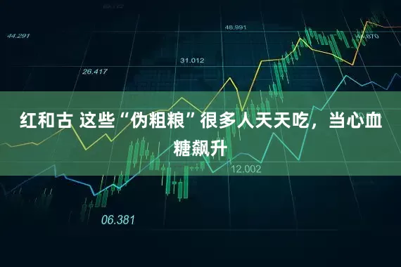 红和古 这些“伪粗粮”很多人天天吃，当心血糖飙升