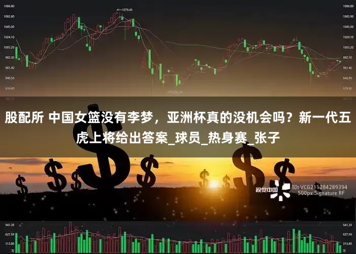 股配所 中国女篮没有李梦，亚洲杯真的没机会吗？新一代五虎上将给出答案_球员_热身赛_张子