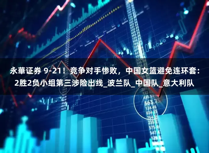 永華证券 9-21！竞争对手惨败，中国女篮避免连环套：2胜2负小组第三涉险出线_波兰队_中国队_意大利队