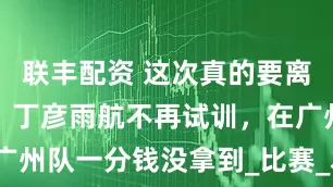 联丰配资 这次真的要离开CBA了！丁彦雨航不再试训，在广州队一分钱没拿到_比赛_本赛季_山东