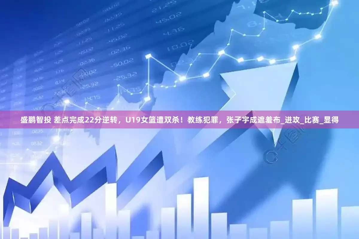盛鹏智投 差点完成22分逆转，U19女篮遭双杀！教练犯罪，张子宇成遮羞布_进攻_比赛_显得