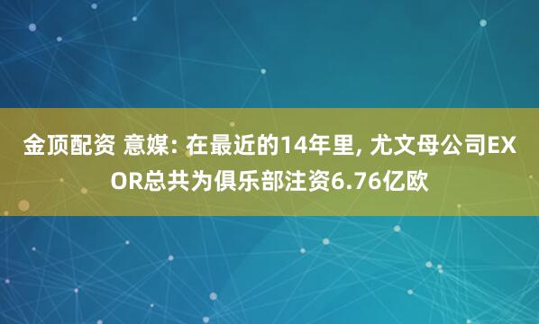 金顶配资 意媒: 在最近的14年里, 尤文母公司EXOR总共为俱乐部注资6.76亿欧