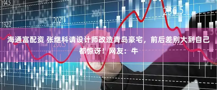 海通富配资 张继科请设计师改造青岛豪宅，前后差别大到自己都惊讶！网友：牛
