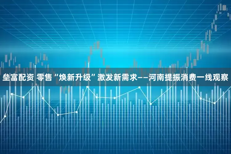 垒富配资 零售“焕新升级”激发新需求——河南提振消费一线观察