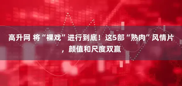 高升网 将“裸戏”进行到底！这5部“熟肉”风情片，颜值和尺度双赢