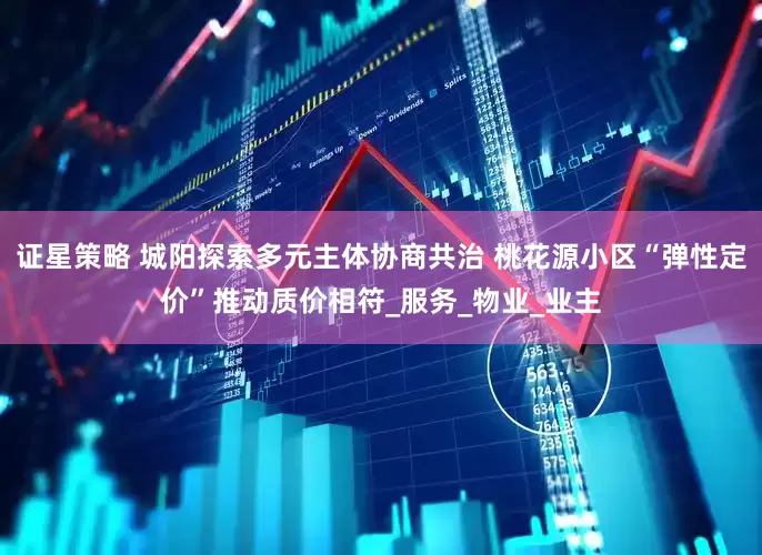 证星策略 城阳探索多元主体协商共治 桃花源小区“弹性定价”推动质价相符_服务_物业_业主