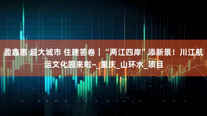 盈鑫惠 超大城市 住建答卷｜“两江四岸”添新景！川江航运文化园来啦~_重庆_山环水_项目