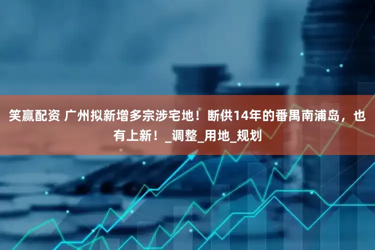 笑赢配资 广州拟新增多宗涉宅地！断供14年的番禺南浦岛，也有上新！_调整_用地_规划