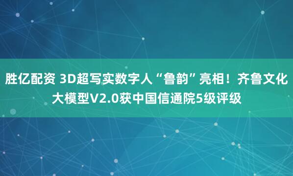 胜亿配资 3D超写实数字人“鲁韵”亮相！齐鲁文化大模型V2.0获中国信通院5级评级