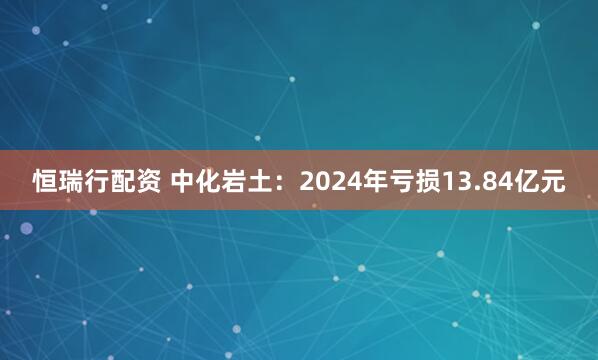 恒瑞行配资 中化岩土：2024年亏损13.84亿元