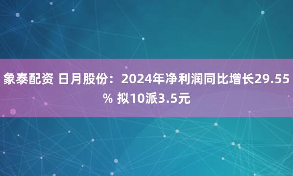 象泰配资 日月股份：2024年净利润同比增长29.55% 拟10派3.5元