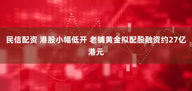 民信配资 港股小幅低开 老铺黄金拟配股融资约27亿港元