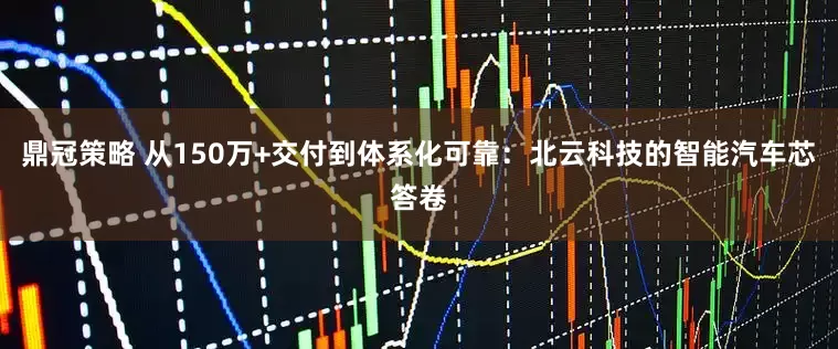 鼎冠策略 从150万+交付到体系化可靠：北云科技的智能汽车芯答卷