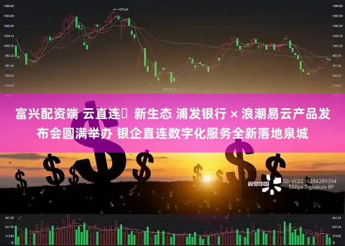 富兴配资端 云直连・新生态 浦发银行 × 浪潮易云产品发布会圆满举办 银企直连数字化服务全新落地泉城