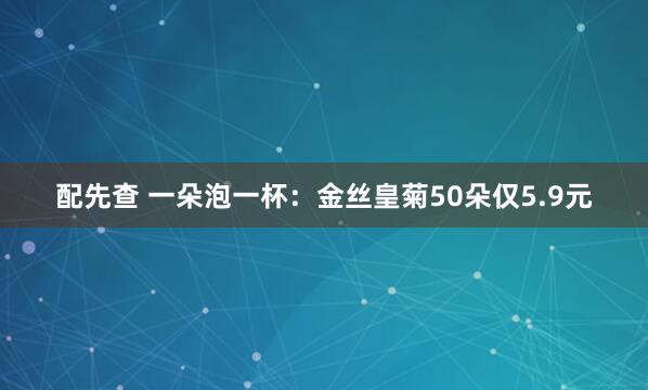 配先查 一朵泡一杯：金丝皇菊50朵仅5.9元